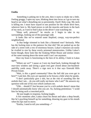 Emilia
Something is poking me in the arm, then it starts to shake me a little.
Feeling groggy, I open my eyes, blinking them into focus as I go to turn my
head to see what’s disturbing me so persistently. Ouch! Holy crap. My neck
is killing me. I must have stayed in one position for the whole drive here,
wherever here is. My hand moves to rub the muscles and knots in the back
of my neck, as I turn to find Lukas in the driver’s seat watching me.
“Sleep well, princess?” he mocks as I begin to take in my
surroundings, looking out of the passenger side.
It looks like we’ve entered some Stepford, creepy, way-too-perfect
neighborhood.
Is that hedge trimmed to look like a bloomed rose? Seriously. Who
has the fucking time or the patience for that shit? We are parked up on the
side of a street with a row of enormous houses. Lukas’s mansion can easily
be rivalled in size by these overly primmed monstrosities. Unlike Lukas’s
home though, these look like the freaking White House and similar clones
of the same running down the street until I can’t see anymore.
Once my brain is functioning to the best of its ability, I look to Lukas
again.
“Where are we?” I pause as I turn my head back, looking through the
rear-view window and seeing a giant iron gate closed about one-hundred-
and-fifty yards away. There’s a sign next to it that says Emerald Hills
Private Estate.
“Wait, is this a gated community? How the hell did you even get in
here?” I ask him. His eyes are squinted as he frowns a little when he speaks.
“I don’t particularly give a shit, but at the risk of sounding like the
asshole that I am… do you still really not know who I am?” He answers my
question with one of his own which confuses me.
“Uhh… should I? Just because you’re a rich asshole doesn’t mean that
I should automatically know who you are. So, fucking pretentious.” I scold
him for being such a conceited prick.
He just laughs in response, fucking laughs.
A few moments after, Lukas clears his throat and takes a deep breath,
like he’s psyching himself up for something, drawing my gaze to his mouth
when his lips start to move.
“Emilia, I need to tell you something—”
 