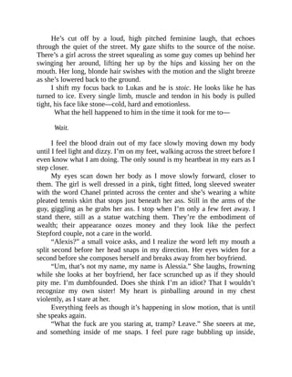 He’s cut off by a loud, high pitched feminine laugh, that echoes
through the quiet of the street. My gaze shifts to the source of the noise.
There’s a girl across the street squealing as some guy comes up behind her
swinging her around, lifting her up by the hips and kissing her on the
mouth. Her long, blonde hair swishes with the motion and the slight breeze
as she’s lowered back to the ground.
I shift my focus back to Lukas and he is stoic. He looks like he has
turned to ice. Every single limb, muscle and tendon in his body is pulled
tight, his face like stone—cold, hard and emotionless.
What the hell happened to him in the time it took for me to—
Wait.
I feel the blood drain out of my face slowly moving down my body
until I feel light and dizzy. I’m on my feet, walking across the street before I
even know what I am doing. The only sound is my heartbeat in my ears as I
step closer.
My eyes scan down her body as I move slowly forward, closer to
them. The girl is well dressed in a pink, tight fitted, long sleeved sweater
with the word Chanel printed across the center and she’s wearing a white
pleated tennis skirt that stops just beneath her ass. Still in the arms of the
guy, giggling as he grabs her ass. I stop when I’m only a few feet away. I
stand there, still as a statue watching them. They’re the embodiment of
wealth; their appearance oozes money and they look like the perfect
Stepford couple, not a care in the world.
“Alexis?” a small voice asks, and I realize the word left my mouth a
split second before her head snaps in my direction. Her eyes widen for a
second before she composes herself and breaks away from her boyfriend.
“Um, that’s not my name, my name is Alessia.” She laughs, frowning
while she looks at her boyfriend, her face scrunched up as if they should
pity me. I’m dumbfounded. Does she think I’m an idiot? That I wouldn’t
recognize my own sister! My heart is pinballing around in my chest
violently, as I stare at her.
Everything feels as though it’s happening in slow motion, that is until
she speaks again.
“What the fuck are you staring at, tramp? Leave.” She sneers at me,
and something inside of me snaps. I feel pure rage bubbling up inside,
 