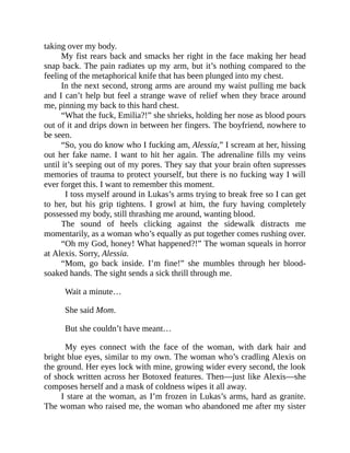 taking over my body.
My fist rears back and smacks her right in the face making her head
snap back. The pain radiates up my arm, but it’s nothing compared to the
feeling of the metaphorical knife that has been plunged into my chest.
In the next second, strong arms are around my waist pulling me back
and I can’t help but feel a strange wave of relief when they brace around
me, pinning my back to this hard chest.
“What the fuck, Emilia?!” she shrieks, holding her nose as blood pours
out of it and drips down in between her fingers. The boyfriend, nowhere to
be seen.
“So, you do know who I fucking am, Alessia,” I scream at her, hissing
out her fake name. I want to hit her again. The adrenaline fills my veins
until it’s seeping out of my pores. They say that your brain often supresses
memories of trauma to protect yourself, but there is no fucking way I will
ever forget this. I want to remember this moment.
I toss myself around in Lukas’s arms trying to break free so I can get
to her, but his grip tightens. I growl at him, the fury having completely
possessed my body, still thrashing me around, wanting blood.
The sound of heels clicking against the sidewalk distracts me
momentarily, as a woman who’s equally as put together comes rushing over.
“Oh my God, honey! What happened?!” The woman squeals in horror
at Alexis. Sorry, Alessia.
“Mom, go back inside. I’m fine!” she mumbles through her blood-
soaked hands. The sight sends a sick thrill through me.
Wait a minute…
She said Mom.
But she couldn’t have meant…
My eyes connect with the face of the woman, with dark hair and
bright blue eyes, similar to my own. The woman who’s cradling Alexis on
the ground. Her eyes lock with mine, growing wider every second, the look
of shock written across her Botoxed features. Then—just like Alexis—she
composes herself and a mask of coldness wipes it all away.
I stare at the woman, as I’m frozen in Lukas’s arms, hard as granite.
The woman who raised me, the woman who abandoned me after my sister
 