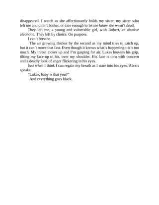 disappeared. I watch as she affectionately holds my sister, my sister who
left me and didn’t bother, or care enough to let me know she wasn’t dead.
They left me, a young and vulnerable girl, with Robert, an abusive
alcoholic. They left by choice. On purpose.
I can’t breathe.
The air growing thicker by the second as my mind tries to catch up,
but it can’t move that fast. Even though it knows what’s happening—it’s too
much. My throat closes up and I’m gasping for air. Lukas loosens his grip,
tilting my face up to his, over my shoulder. His face is torn with concern
and a deadly look of anger flickering in his eyes.
Just when I think I can regain my breath as I stare into his eyes, Alexis
speaks.
“Lukas, baby is that you?”
And everything goes black.
 