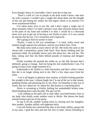 Even though I know it’s inevitable, I don’t want her to hate me.
There’s a hell of a lot of people in the dark world I know, who hate
me with a passion. I couldn’t give a single shit about them, but the thought
of this one girl hating me, makes me feel regret, which is an emotion I’ve
never experienced before.
I’ve taken many lives in my life, and I don’t regret a single one of
those moments where I’ve held a person’s soul, their precious human heart
in the palm of my hand and crushed it to dust. I would do it a thousand
times over just to get out of having to see Emilia in pain—if it was caused
by anyone else but me. I’m a masochist and a hypocrite.
She’s going to find out sooner or later.
“Emilia, I need to tell you something—” A loud, sickly sweet and
familiar laugh captures her attention, and my eyes follow hers. Fuck.
My body turns solid as stone when I see her. She looks the same as she
always did, a pretentious, pretty little bitch. Poor fucker holding onto her
poisonous body. He probably knows jack shit about her—the real her. The
fake, rotting soul that she hides behind pounds of makeup and designer
clothes.
Emilia worships the ground she walks on, or she did, because that’s
definitely going to change. And me being the sick motherfucker I am, I’m
going to enjoy every single moment of it.
Underneath it all, Emilia is a little firecracker and that’s when I notice
that she is no longer sitting next to me. She’s a few steps away from her
sister.
I see it all happen in glorious slow motion, as Emilia fucking punches
her straight in the nose. I almost laugh, but I’m out of the car in that instant,
grabbing Emilia and plastering her to my chest. As beautiful as that was to
watch, this isn’t about me. It’s about her. But karma is a satisfying bitch.
Alexis is screaming at Emilia, holding her undoubtably broken nose,
blood dripping down onto the path. The girl can hit.
I say nothing as the girls yell at each other, just hold Emilia close to
my body who clearly wants another crack at Alexis. She throws her body
around trying to get out of my grasp.
To top it all off, another woman joins us, fussing over her daughter,
their mother. Another selfish, self-righteous bitch.
I can tell Emilia has connected the dots as her body stiffens, going still
in my arms. I grab her chin and turn her face to mine, slowly breathing in
 