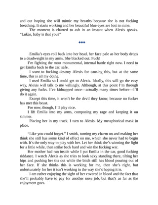 and out hoping she will mimic my breaths because she is not fucking
breathing. It starts working and her beautiful blue eyes are lost in mine.
The moment is charred to ash in an instant when Alexis speaks.
“Lukas, baby is that you?”
◆◆◆
Emilia’s eyes roll back into her head, her face pale as her body drops
to a deadweight in my arms. She blacked out. Fuck!
I’m fighting the most monumental, internal battle right now. I need to
get Emilia back to the car, safe.
I want to fucking destroy Alexis for causing this, but at the same
time, this is all my doing.
I used Emilia so I could get to Alexis. Ideally, this will go the easy
way, Alexis will talk to me willingly. Although, at this point I’m through
giving any fucks. I’ve kidnapped once—actually many times before—I’ll
do it again.
Except this time, it won’t be the devil they know, because no fucker
has met this beast.
For now, though, I’ll play nice.
I lift Emilia into my arms, composing my rage and keeping it on
simmer.
Placing her in my truck, I turn to Alexis. My metaphorical mask in
place.
“Like you could forget.” I smirk, turning my charm on and making her
think she still has some kind of effect on me, which she never had to begin
with. It’s the only way to play with her. Let her think she’s winning the fight
for a little while, then strike back hard and win the fucking war.
Her mother had run inside while I put Emilia in the car, good fucking
riddance. I watch Alexis as she tries to look sexy standing there, tilting her
hips and pushing her tits out while the bitch still has blood pouring out of
her face. If she thinks this is working for me, then she’s right, but
unfortunately for her it isn’t working in the way she’s hoping it is.
I am rather enjoying the sight of her covered in blood and the fact that
she’ll probably have to pay for another nose job, but that’s as far as the
enjoyment goes.
 