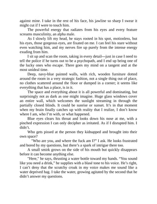 against mine. I take in the rest of his face, his jawline so sharp I swear it
might cut if I were to touch him.
The powerful energy that radiates from his eyes and every feature
screams masculinity, an alpha male.
As I slowly lift my head, he stays rooted in his spot, motionless, but
his eyes, those gorgeous eyes, are fixated on me. I can feel his stare without
even watching him, and my nerves fire up purely from the intense energy
exuding from him.
I sit up and scan the room, taking in every detail—just in case I need to
tell the police if he turns out to be a psychopath, and I end up being one of
the lucky ones who escape. There goes my mind on a tangent and at the
most unideal time.
Deep, navy-blue painted walls, with rich, wooden furniture dotted
around the room in a very strategic fashion, not a single thing out of place,
no clothes scattered around the floor or dumped in a corner; it seems like
everything that has a place, is in it.
The space and everything about it is all powerful and dominating, but
surprisingly not as dark as one might imagine. Huge glass windows cover
an entire wall, which welcomes the sunlight streaming in through the
partially closed blinds. It could be sunrise or sunset. It’s in that moment
when my brain finally catches up with reality that I realize, I don’t know
where I am, who I’m with, or what happened.
Blue eyes clears his throat and looks down his nose at me, with a
pinched expression I can only decipher as irritated. As if I disrupted him. I
didn’t.
Who gets pissed at the person they kidnapped and brought into their
own space?
"Who are you, and where the fuck am I?” I ask. He looks frustrated
and bored by my questions, but there’s a spark of intrigue there too.
A small smirk grows on the side of his mouth but quickly disappears
before it can become anything else.
"Here," he says, thrusting a water bottle toward my hands. “You sound
like you need a drink,” he supplies with a blasé tone to his voice. He’s right,
I can’t deny that the scratchy croak in my voice makes me sound like a
water deprived hag. I take the water, growing agitated by the second that he
didn’t answer my questions.
 
