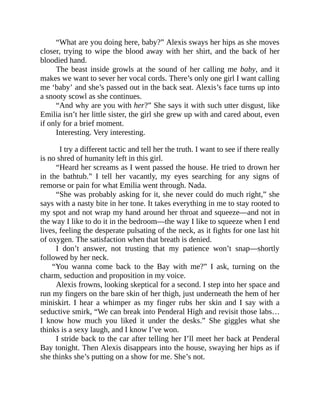 “What are you doing here, baby?” Alexis sways her hips as she moves
closer, trying to wipe the blood away with her shirt, and the back of her
bloodied hand.
The beast inside growls at the sound of her calling me baby, and it
makes we want to sever her vocal cords. There’s only one girl I want calling
me ‘baby’ and she’s passed out in the back seat. Alexis’s face turns up into
a snooty scowl as she continues.
“And why are you with her?” She says it with such utter disgust, like
Emilia isn’t her little sister, the girl she grew up with and cared about, even
if only for a brief moment.
Interesting. Very interesting.
I try a different tactic and tell her the truth. I want to see if there really
is no shred of humanity left in this girl.
“Heard her screams as I went passed the house. He tried to drown her
in the bathtub.” I tell her vacantly, my eyes searching for any signs of
remorse or pain for what Emilia went through. Nada.
“She was probably asking for it, she never could do much right,” she
says with a nasty bite in her tone. It takes everything in me to stay rooted to
my spot and not wrap my hand around her throat and squeeze—and not in
the way I like to do it in the bedroom—the way I like to squeeze when I end
lives, feeling the desperate pulsating of the neck, as it fights for one last hit
of oxygen. The satisfaction when that breath is denied.
I don’t answer, not trusting that my patience won’t snap—shortly
followed by her neck.
“You wanna come back to the Bay with me?” I ask, turning on the
charm, seduction and proposition in my voice.
Alexis frowns, looking skeptical for a second. I step into her space and
run my fingers on the bare skin of her thigh, just underneath the hem of her
miniskirt. I hear a whimper as my finger rubs her skin and I say with a
seductive smirk, “We can break into Penderal High and revisit those labs…
I know how much you liked it under the desks.” She giggles what she
thinks is a sexy laugh, and I know I’ve won.
I stride back to the car after telling her I’ll meet her back at Penderal
Bay tonight. Then Alexis disappears into the house, swaying her hips as if
she thinks she’s putting on a show for me. She’s not.
 