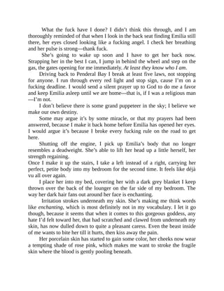 What the fuck have I done? I didn’t think this through, and I am
thoroughly reminded of that when I look in the back seat finding Emilia still
there, her eyes closed looking like a fucking angel. I check her breathing
and her pulse is strong—thank fuck.
She’s going to wake up soon and I have to get her back now.
Strapping her in the best I can, I jump in behind the wheel and step on the
gas, the gates opening for me immediately. At least they know who I am.
Driving back to Penderal Bay I break at least five laws, not stopping
for anyone. I run through every red light and stop sign, cause I’m on a
fucking deadline. I would send a silent prayer up to God to do me a favor
and keep Emilia asleep until we are home—that is, if I was a religious man
—I’m not.
I don’t believe there is some grand puppeteer in the sky; I believe we
make our own destiny.
Some may argue it’s by some miracle, or that my prayers had been
answered, because I make it back home before Emilia has opened her eyes.
I would argue it’s because I broke every fucking rule on the road to get
here.
Shutting off the engine, I pick up Emilia’s body that no longer
resembles a deadweight. She’s able to lift her head up a little herself, her
strength regaining.
Once I make it up the stairs, I take a left instead of a right, carrying her
perfect, petite body into my bedroom for the second time. It feels like déjà
vu all over again.
I place her into my bed, covering her with a dark grey blanket I keep
thrown over the back of the lounger on the far side of my bedroom. The
way her dark hair fans out around her face is enchanting.
Irritation strokes underneath my skin. She’s making me think words
like enchanting, which is most definitely not in my vocabulary. I let it go
though, because it seems that when it comes to this gorgeous goddess, any
hate I’d felt toward her, that had scratched and clawed from underneath my
skin, has now dulled down to quite a pleasant caress. Even the beast inside
of me wants to bite her till it hurts, then kiss away the pain.
Her porcelain skin has started to gain some color, her cheeks now wear
a tempting shade of rose pink, which makes me want to stroke the fragile
skin where the blood is gently pooling beneath.
 