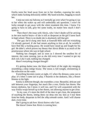 Emilia turns her head away from me in her slumber, exposing her neck,
which looks fucking deliciously edible. My hand twitches, begging to touch
her.
I step out onto my balcony as I mentally go over what I’m going to say
to her when she wakes up and will undeniably ask questions. I won’t be
lucky enough to get away with the silent treatment this time. I know I’m
going to have to talk, give her some truths, no matter how much I don’t
want to.
Then there’s the issue with Alexis, who I don’t doubt will be arriving
in the next twelve hours—if she is still as desperate as the girl I knew back
in high school. There is no doubt she is absolutely still that girl.
The guy she’d clung onto back at Emerald Hills told me everything
I’d already guessed. If she had meant anything to him at all, he wouldn’t
have fled like a fucking pussy. He would have stood up and fought for his
girl. He didn’t, which proves my theory that Alexis Blake is as much of the
promiscuous whore she was in high school.
Nothing has changed, and as soon as I showed the smallest bit of
interest, she came running, just as she did every time I wanted to get my
dick wet. Like I said, nothing has changed.
Hasn’t everything changed though?
It’s getting darker now, the blues and black of the night sky merging,
resembling a deep indigo bruise. The moon is full tonight, shimmering in
the reflection on the water.
Everything becomes easier at night, it’s when the demons come out to
play; it’s when I come out to play. I flourish in the darkness, like a flower
blooms in the light.
Emilia is different though, she resembles a rose. Beautiful, delicate and
soft between your fingertips, but much like a rose, Emilia has thorns. She
knows darkness, but I know it well too, and I’m well acquainted with the
way Emilia wraps herself up in her thorns, not allowing anyone to get close.
In my case, it’s more the thrill of the dare to get close, the temptation
of touching the thorns, letting them cut deep into my skin as I tear them
from her body, desperate to feel the silky-smooth center. And I will choose
dare, every time.
She’s going to ask how Alexis knows who I am.
She doesn’t know that Alexis is coming here.
 