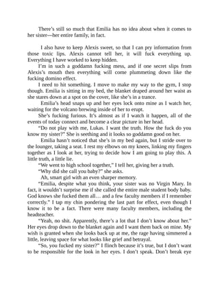 There’s still so much that Emilia has no idea about when it comes to
her sister—her entire family, in fact.
I also have to keep Alexis sweet, so that I can pry information from
those toxic lips. Alexis cannot tell her, it will fuck everything up.
Everything I have worked to keep hidden.
I’m in such a goddamn fucking mess, and if one secret slips from
Alexis’s mouth then everything will come plummeting down like the
fucking domino effect.
I need to hit something. I move to make my way to the gym, I stop
though. Emilia is sitting in my bed, the blanket draped around her waist as
she stares down at a spot on the cover, like she’s in a trance.
Emilia’s head snaps up and her eyes lock onto mine as I watch her,
waiting for the volcano brewing inside of her to erupt.
She’s fucking furious. It’s almost as if I watch it happen, all of the
events of today connect and become a clear picture in her head.
“Do not play with me, Lukas. I want the truth. How the fuck do you
know my sister?” She is seething and it looks so goddamn good on her.
Emilia hasn’t noticed that she’s in my bed again, but I stride over to
the lounger, taking a seat. I rest my elbows on my knees, linking my fingers
together as I look at her, trying to decide how I am going to play this. A
little truth, a little lie.
“We went to high school together,” I tell her, giving her a truth.
“Why did she call you baby?” she asks.
Ah, smart girl with an even sharper memory.
“Emilia, despite what you think, your sister was no Virgin Mary. In
fact, it wouldn’t surprise me if she called the entire male student body baby.
God knows she fucked them all… and a few faculty members if I remember
correctly.” I tap my chin pondering the last part for effect, even though I
know it to be a fact. There were many faculty members, including the
headteacher.
“Yeah, no shit. Apparently, there’s a lot that I don’t know about her.”
Her eyes drop down to the blanket again and I want them back on mine. My
wish is granted when she looks back up at me, the rage having simmered a
little, leaving space for what looks like grief and betrayal.
“So, you fucked my sister?” I flinch because it’s true, but I don’t want
to be responsible for the look in her eyes. I don’t speak. Don’t break eye
 