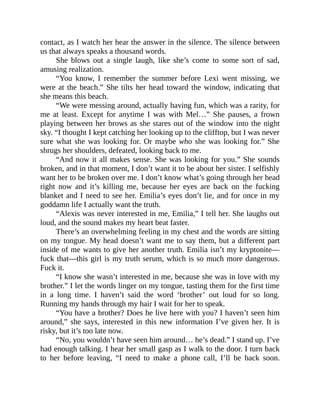 contact, as I watch her hear the answer in the silence. The silence between
us that always speaks a thousand words.
She blows out a single laugh, like she’s come to some sort of sad,
amusing realization.
“You know, I remember the summer before Lexi went missing, we
were at the beach.” She tilts her head toward the window, indicating that
she means this beach.
“We were messing around, actually having fun, which was a rarity, for
me at least. Except for anytime I was with Mel…” She pauses, a frown
playing between her brows as she stares out of the window into the night
sky. “I thought I kept catching her looking up to the clifftop, but I was never
sure what she was looking for. Or maybe who she was looking for.” She
shrugs her shoulders, defeated, looking back to me.
“And now it all makes sense. She was looking for you.” She sounds
broken, and in that moment, I don’t want it to be about her sister. I selfishly
want her to be broken over me. I don’t know what’s going through her head
right now and it’s killing me, because her eyes are back on the fucking
blanket and I need to see her. Emilia’s eyes don’t lie, and for once in my
goddamn life I actually want the truth.
“Alexis was never interested in me, Emilia,” I tell her. She laughs out
loud, and the sound makes my heart beat faster.
There’s an overwhelming feeling in my chest and the words are sitting
on my tongue. My head doesn’t want me to say them, but a different part
inside of me wants to give her another truth. Emilia isn’t my kryptonite—
fuck that—this girl is my truth serum, which is so much more dangerous.
Fuck it.
“I know she wasn’t interested in me, because she was in love with my
brother.” I let the words linger on my tongue, tasting them for the first time
in a long time. I haven’t said the word ‘brother’ out loud for so long.
Running my hands through my hair I wait for her to speak.
“You have a brother? Does he live here with you? I haven’t seen him
around,” she says, interested in this new information I’ve given her. It is
risky, but it’s too late now.
“No, you wouldn’t have seen him around… he’s dead.” I stand up. I’ve
had enough talking. I hear her small gasp as I walk to the door. I turn back
to her before leaving, “I need to make a phone call, I’ll be back soon.
 