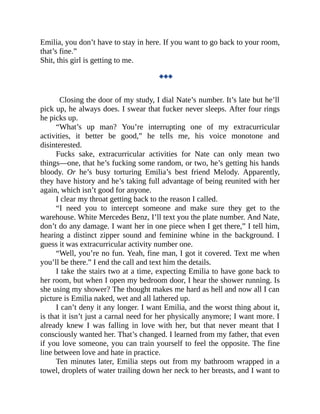 Emilia, you don’t have to stay in here. If you want to go back to your room,
that’s fine.”
Shit, this girl is getting to me.
◆◆◆
Closing the door of my study, I dial Nate’s number. It’s late but he’ll
pick up, he always does. I swear that fucker never sleeps. After four rings
he picks up.
“What’s up man? You’re interrupting one of my extracurricular
activities, it better be good,” he tells me, his voice monotone and
disinterested.
Fucks sake, extracurricular activities for Nate can only mean two
things—one, that he’s fucking some random, or two, he’s getting his hands
bloody. Or he’s busy torturing Emilia’s best friend Melody. Apparently,
they have history and he’s taking full advantage of being reunited with her
again, which isn’t good for anyone.
I clear my throat getting back to the reason I called.
“I need you to intercept someone and make sure they get to the
warehouse. White Mercedes Benz, I’ll text you the plate number. And Nate,
don’t do any damage. I want her in one piece when I get there,” I tell him,
hearing a distinct zipper sound and feminine whine in the background. I
guess it was extracurricular activity number one.
“Well, you’re no fun. Yeah, fine man, I got it covered. Text me when
you’ll be there.” I end the call and text him the details.
I take the stairs two at a time, expecting Emilia to have gone back to
her room, but when I open my bedroom door, I hear the shower running. Is
she using my shower? The thought makes me hard as hell and now all I can
picture is Emilia naked, wet and all lathered up.
I can’t deny it any longer. I want Emilia, and the worst thing about it,
is that it isn’t just a carnal need for her physically anymore; I want more. I
already knew I was falling in love with her, but that never meant that I
consciously wanted her. That’s changed. I learned from my father, that even
if you love someone, you can train yourself to feel the opposite. The fine
line between love and hate in practice.
Ten minutes later, Emilia steps out from my bathroom wrapped in a
towel, droplets of water trailing down her neck to her breasts, and I want to
 