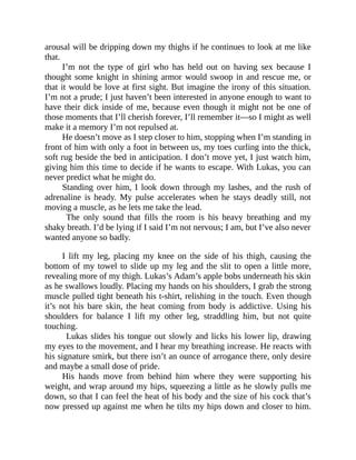 arousal will be dripping down my thighs if he continues to look at me like
that.
I’m not the type of girl who has held out on having sex because I
thought some knight in shining armor would swoop in and rescue me, or
that it would be love at first sight. But imagine the irony of this situation.
I’m not a prude; I just haven’t been interested in anyone enough to want to
have their dick inside of me, because even though it might not be one of
those moments that I’ll cherish forever, I’ll remember it—so I might as well
make it a memory I’m not repulsed at.
He doesn’t move as I step closer to him, stopping when I’m standing in
front of him with only a foot in between us, my toes curling into the thick,
soft rug beside the bed in anticipation. I don’t move yet, I just watch him,
giving him this time to decide if he wants to escape. With Lukas, you can
never predict what he might do.
Standing over him, I look down through my lashes, and the rush of
adrenaline is heady. My pulse accelerates when he stays deadly still, not
moving a muscle, as he lets me take the lead.
The only sound that fills the room is his heavy breathing and my
shaky breath. I’d be lying if I said I’m not nervous; I am, but I’ve also never
wanted anyone so badly.
I lift my leg, placing my knee on the side of his thigh, causing the
bottom of my towel to slide up my leg and the slit to open a little more,
revealing more of my thigh. Lukas’s Adam’s apple bobs underneath his skin
as he swallows loudly. Placing my hands on his shoulders, I grab the strong
muscle pulled tight beneath his t-shirt, relishing in the touch. Even though
it’s not his bare skin, the heat coming from body is addictive. Using his
shoulders for balance I lift my other leg, straddling him, but not quite
touching.
Lukas slides his tongue out slowly and licks his lower lip, drawing
my eyes to the movement, and I hear my breathing increase. He reacts with
his signature smirk, but there isn’t an ounce of arrogance there, only desire
and maybe a small dose of pride.
His hands move from behind him where they were supporting his
weight, and wrap around my hips, squeezing a little as he slowly pulls me
down, so that I can feel the heat of his body and the size of his cock that’s
now pressed up against me when he tilts my hips down and closer to him.
 