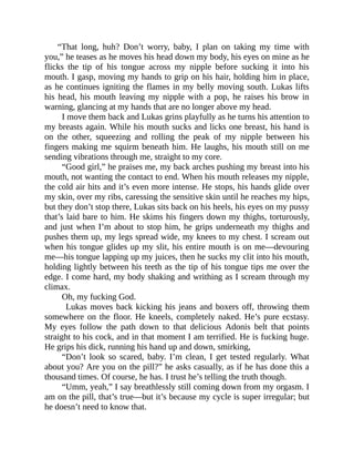 “That long, huh? Don’t worry, baby, I plan on taking my time with
you,” he teases as he moves his head down my body, his eyes on mine as he
flicks the tip of his tongue across my nipple before sucking it into his
mouth. I gasp, moving my hands to grip on his hair, holding him in place,
as he continues igniting the flames in my belly moving south. Lukas lifts
his head, his mouth leaving my nipple with a pop, he raises his brow in
warning, glancing at my hands that are no longer above my head.
I move them back and Lukas grins playfully as he turns his attention to
my breasts again. While his mouth sucks and licks one breast, his hand is
on the other, squeezing and rolling the peak of my nipple between his
fingers making me squirm beneath him. He laughs, his mouth still on me
sending vibrations through me, straight to my core.
“Good girl,” he praises me, my back arches pushing my breast into his
mouth, not wanting the contact to end. When his mouth releases my nipple,
the cold air hits and it’s even more intense. He stops, his hands glide over
my skin, over my ribs, caressing the sensitive skin until he reaches my hips,
but they don’t stop there, Lukas sits back on his heels, his eyes on my pussy
that’s laid bare to him. He skims his fingers down my thighs, torturously,
and just when I’m about to stop him, he grips underneath my thighs and
pushes them up, my legs spread wide, my knees to my chest. I scream out
when his tongue glides up my slit, his entire mouth is on me—devouring
me—his tongue lapping up my juices, then he sucks my clit into his mouth,
holding lightly between his teeth as the tip of his tongue tips me over the
edge. I come hard, my body shaking and writhing as I scream through my
climax.
Oh, my fucking God.
Lukas moves back kicking his jeans and boxers off, throwing them
somewhere on the floor. He kneels, completely naked. He’s pure ecstasy.
My eyes follow the path down to that delicious Adonis belt that points
straight to his cock, and in that moment I am terrified. He is fucking huge.
He grips his dick, running his hand up and down, smirking,
“Don’t look so scared, baby. I’m clean, I get tested regularly. What
about you? Are you on the pill?” he asks casually, as if he has done this a
thousand times. Of course, he has. I trust he’s telling the truth though.
“Umm, yeah,” I say breathlessly still coming down from my orgasm. I
am on the pill, that’s true—but it’s because my cycle is super irregular; but
he doesn’t need to know that.
 
