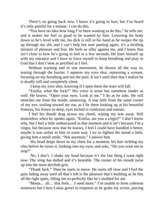 There’s no going back now. I know it’s going to hurt, but I’ve heard
it’s only painful for a minute. I can do this.
“You have no idea how long I’ve been wanting to do this,” he tells me,
and it makes me feel so good to be wanted by him. Lowering his body
down so he’s level with me, his dick is still in his hand as he swipes the tip
up through my slit, and I can’t help but start panting again; it’s a thrilling
mixture of pleasure and fear. He feels so silky against me, and I know that
isn’t close to how he’s going to feel in a few seconds. He lines himself up
with my entrance and I have to force myself to keep breathing and pray to
God that I don’t look as petrified as I feel.
Without warning and in one movement, he thrusts all the way in,
tearing through the barrier. I squeeze my eyes shut, repressing a scream,
focusing on my breathing and not the pain. It isn’t until then that I realize he
is deadly still and completely silent.
I keep my eyes shut, knowing if I open them the tears will fall.
“Emilia, what the fuck?” His voice is tense but somehow tender as
well. He knows. “Open your eyes. Look at me.” I do as he asks. He still
stretches me from the inside, unmoving. A tear falls from the outer corner
of my eye, trailing toward my ear, as I lie there looking up at his beautiful
features, his frown so deep, eyes etched in confusion and unease.
I feel his thumb drag across my cheek, wiping my tear away. Still
motionless when he speaks again, “Emilia, are you a virgin?” I don’t know
why, but I feel a little embarrassed in that moment and it isn’t because I’m a
virgin, but because now that he knows, I feel I could have handled it better,
maybe it was unfair to him in some way. I try to lighten the mood a little,
giving him a small smile. “Not anymore,” I answer him.
His head drops down to my chest for a moment, his hair tickling my
chin before he raises it, looking into my eyes, and asks, “Do you want me to
stop?”
No, I don’t. I shake my head because it’s the last thing I want right
now. The sting has dulled and it’s bearable. The corner of his mouth turns
up into the most devilish grin.
“Thank fuck.” Then he starts to move. He starts off slow and I feel the
pain fading away until all that’s left is the pleasure that’s building as he hits
all the right spots, filling me so perfectly like he’s molded for me.
“Mmm… ah… that feels… I need more.” I’m unable to form coherent
sentences but I hear Lukas growl in response as he grabs my wrists, placing
 