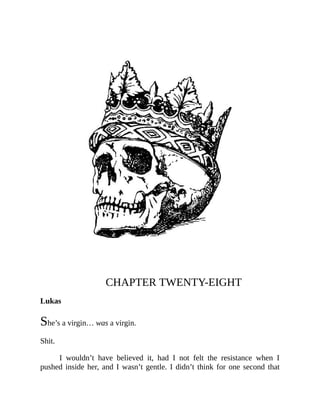 CHAPTER TWENTY-EIGHT
Lukas
She’s a virgin… was a virgin.
Shit.
I wouldn’t have believed it, had I not felt the resistance when I
pushed inside her, and I wasn’t gentle. I didn’t think for one second that
 