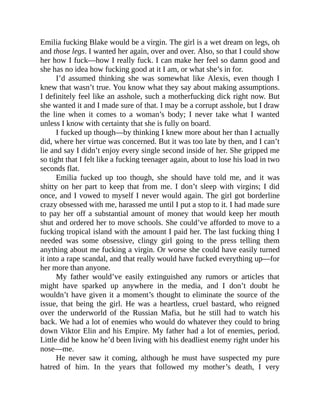 Emilia fucking Blake would be a virgin. The girl is a wet dream on legs, oh
and those legs. I wanted her again, over and over. Also, so that I could show
her how I fuck—how I really fuck. I can make her feel so damn good and
she has no idea how fucking good at it I am, or what she’s in for.
I’d assumed thinking she was somewhat like Alexis, even though I
knew that wasn’t true. You know what they say about making assumptions.
I definitely feel like an asshole, such a motherfucking dick right now. But
she wanted it and I made sure of that. I may be a corrupt asshole, but I draw
the line when it comes to a woman’s body; I never take what I wanted
unless I know with certainty that she is fully on board.
I fucked up though—by thinking I knew more about her than I actually
did, where her virtue was concerned. But it was too late by then, and I can’t
lie and say I didn’t enjoy every single second inside of her. She gripped me
so tight that I felt like a fucking teenager again, about to lose his load in two
seconds flat.
Emilia fucked up too though, she should have told me, and it was
shitty on her part to keep that from me. I don’t sleep with virgins; I did
once, and I vowed to myself I never would again. The girl got borderline
crazy obsessed with me, harassed me until I put a stop to it. I had made sure
to pay her off a substantial amount of money that would keep her mouth
shut and ordered her to move schools. She could’ve afforded to move to a
fucking tropical island with the amount I paid her. The last fucking thing I
needed was some obsessive, clingy girl going to the press telling them
anything about me fucking a virgin. Or worse she could have easily turned
it into a rape scandal, and that really would have fucked everything up—for
her more than anyone.
My father would’ve easily extinguished any rumors or articles that
might have sparked up anywhere in the media, and I don’t doubt he
wouldn’t have given it a moment’s thought to eliminate the source of the
issue, that being the girl. He was a heartless, cruel bastard, who reigned
over the underworld of the Russian Mafia, but he still had to watch his
back. We had a lot of enemies who would do whatever they could to bring
down Viktor Elin and his Empire. My father had a lot of enemies, period.
Little did he know he’d been living with his deadliest enemy right under his
nose—me.
He never saw it coming, although he must have suspected my pure
hatred of him. In the years that followed my mother’s death, I very
 