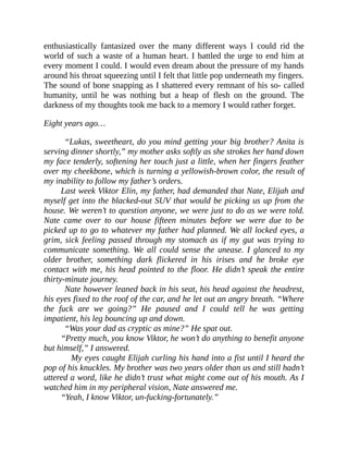 enthusiastically fantasized over the many different ways I could rid the
world of such a waste of a human heart. I battled the urge to end him at
every moment I could. I would even dream about the pressure of my hands
around his throat squeezing until I felt that little pop underneath my fingers.
The sound of bone snapping as I shattered every remnant of his so- called
humanity, until he was nothing but a heap of flesh on the ground. The
darkness of my thoughts took me back to a memory I would rather forget.
Eight years ago…
“Lukas, sweetheart, do you mind getting your big brother? Anita is
serving dinner shortly,” my mother asks softly as she strokes her hand down
my face tenderly, softening her touch just a little, when her fingers feather
over my cheekbone, which is turning a yellowish-brown color, the result of
my inability to follow my father’s orders.
Last week Viktor Elin, my father, had demanded that Nate, Elijah and
myself get into the blacked-out SUV that would be picking us up from the
house. We weren’t to question anyone, we were just to do as we were told.
Nate came over to our house fifteen minutes before we were due to be
picked up to go to whatever my father had planned. We all locked eyes, a
grim, sick feeling passed through my stomach as if my gut was trying to
communicate something. We all could sense the unease. I glanced to my
older brother, something dark flickered in his irises and he broke eye
contact with me, his head pointed to the floor. He didn’t speak the entire
thirty-minute journey.
Nate however leaned back in his seat, his head against the headrest,
his eyes fixed to the roof of the car, and he let out an angry breath. “Where
the fuck are we going?” He paused and I could tell he was getting
impatient, his leg bouncing up and down.
“Was your dad as cryptic as mine?” He spat out.
“Pretty much, you know Viktor, he won’t do anything to benefit anyone
but himself,” I answered.
My eyes caught Elijah curling his hand into a fist until I heard the
pop of his knuckles. My brother was two years older than us and still hadn’t
uttered a word, like he didn’t trust what might come out of his mouth. As I
watched him in my peripheral vision, Nate answered me.
“Yeah, I know Viktor, un-fucking-fortunately.”
 