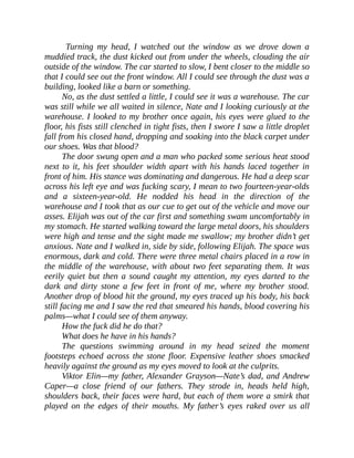Turning my head, I watched out the window as we drove down a
muddied track, the dust kicked out from under the wheels, clouding the air
outside of the window. The car started to slow, I bent closer to the middle so
that I could see out the front window. All I could see through the dust was a
building, looked like a barn or something.
No, as the dust settled a little, I could see it was a warehouse. The car
was still while we all waited in silence, Nate and I looking curiously at the
warehouse. I looked to my brother once again, his eyes were glued to the
floor, his fists still clenched in tight fists, then I swore I saw a little droplet
fall from his closed hand, dropping and soaking into the black carpet under
our shoes. Was that blood?
The door swung open and a man who packed some serious heat stood
next to it, his feet shoulder width apart with his hands laced together in
front of him. His stance was dominating and dangerous. He had a deep scar
across his left eye and was fucking scary, I mean to two fourteen-year-olds
and a sixteen-year-old. He nodded his head in the direction of the
warehouse and I took that as our cue to get out of the vehicle and move our
asses. Elijah was out of the car first and something swam uncomfortably in
my stomach. He started walking toward the large metal doors, his shoulders
were high and tense and the sight made me swallow; my brother didn’t get
anxious. Nate and I walked in, side by side, following Elijah. The space was
enormous, dark and cold. There were three metal chairs placed in a row in
the middle of the warehouse, with about two feet separating them. It was
eerily quiet but then a sound caught my attention, my eyes darted to the
dark and dirty stone a few feet in front of me, where my brother stood.
Another drop of blood hit the ground, my eyes traced up his body, his back
still facing me and I saw the red that smeared his hands, blood covering his
palms—what I could see of them anyway.
How the fuck did he do that?
What does he have in his hands?
The questions swimming around in my head seized the moment
footsteps echoed across the stone floor. Expensive leather shoes smacked
heavily against the ground as my eyes moved to look at the culprits.
Viktor Elin—my father, Alexander Grayson—Nate’s dad, and Andrew
Caper—a close friend of our fathers. They strode in, heads held high,
shoulders back, their faces were hard, but each of them wore a smirk that
played on the edges of their mouths. My father’s eyes raked over us all
 