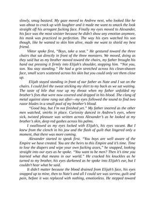 slowly, smug bastard. My gaze moved to Andrew next, who looked like he
was about to crack up with laughter and it made me want to smack the look
straight off his arrogant fucking face. Finally my eyes moved to Alexander,
his face was the most sinister because he didn’t show any emotion anymore,
his mask was practiced to perfection. The way his eyes watched his son
though, like he wanted to skin him alive, made me want to shield my best
friend.
Viktor spoke first, “Boys, take a seat.” He gestured toward the three
chairs that sat directly in front of the three monsters. We moved, doing as
they said but as my brother moved toward the chairs, my father brought his
hand out pressing it firmly into Elijah’s shoulder, stopping him. “Not you,
son. You stay standing.” He had a grin stretched across his clean-shaven
face, small scars scattered across his skin but you could only see them close
up.
Elijah stayed standing in front of our father as Nate and I sat on the
chairs. I could feel the sweat sticking my shirt to my back as we sat waiting.
The taste of bile that rose up my throat when my father unfolded my
brother’s fists that were now covered and dripped in his blood. The clang of
metal against stone rang out after—my eyes followed the sound to find two
razor blades in a small pool of my brother’s blood.
“Good boy, but I’m not finished yet.” My father sneered as the other
men watched, smirks in place. Curiosity danced in Andrew’s eyes, where
sick, twisted pleasure was written across Alexander’s as he looked at my
brother’s skin, deep red gashes across his palms.
I swallowed as my eyes locked with Elijah’s, his eyes vacant. But I
knew from the clench in his jaw and the flash of guilt that lingered only a
moment, that there was more coming.
Alexander started to speak first. “You boys are well aware of the
Empire we have created. You are the heirs to this Empire and it’s time. Time
to lose the diapers and wipe your own fucking asses,” he snapped, looking
straight into our eyes as he spoke. “You want to be men? Then it’s time you
learned what that means in our world.” He cracked his knuckles as he
turned to my brother, his eyes darkened as he spoke into Elijah’s ear, but I
couldn’t hear what he said.
It didn’t matter because the blood drained from Elijah’s face, his eyes
snapped up to mine, then to Nate’s and all I could see was sorrow, guilt and
pain, before it was replaced with nothing, emotionless. He stepped toward
 