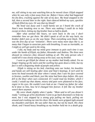 me, still sitting in my seat watching him as he moved closer. Elijah stopped
when he was only a foot away from me. Before I knew what had happened
his fist flew, cracking against the side of my face. My head snapped to the
left, then a second later to the right. Stars danced behind my eyes, speckles
of black filled my eyes. Or was that my blood?
My head was fuzzy and I could barely see as I heard the crack of
Nate’s nose breaking next to me. There was nothing I could do to help
except sit there, letting my big brother beat us half to death.
After what seemed like hours, we were back in the car, I don’t
remember how we got there. We didn’t speak at all on the way back, my
brother didn’t join us on the way home. Then everything went black. That
was the first day of our ‘initiation’. There were many more days like it, so
many that I began to associate pain with breathing. It was as inevitable, so
I might as well get used to the sting.
I did, my body and my mind grew immune to pain each time it was
under the hands of Elijah, my father, Alexander and Andrew. The three men
showed no remorse—they showed nothing at all. The only person who I
could tell it was slowly eating away at his soul, was my brother.
I went to get Elijah for dinner as my mother had kindly asked. I'm no
longer limping up the stairs and the swelling has gone down a little, but my
face is still a disgusting shade of purple and yellow.
Elijah is sitting on his bed, clutching onto our locket, his knuckles
and hands are still healing after mine and Nate’s beatings. It isn’t until he
turns his head towards the door where I stood, that I saw his face covered
in bruises, swollen and black, just like mine had been days before. His eyes
fell to the floor when ours connected. If I could read my brother, which I
could, I would say that shame, misery and pain were plastered to his face,
regret in his eyes. He couldn’t even look at me. I hated my father for what
he’d done to him, how he’d changed him forever. It felt like my brother
wasn’t there anymore.
My voice shook slightly when I spoke. “Mom said to tell you dinner’s
ready.” Letting go of his doorframe I went to go back downstairs to help my
mom, but I was stopped by a strong grip pulling me back, pulling me
around and crashing me into his chest. His hands were gripped tight around
my shoulders and back. He was taller than me, but not by much. His chest
shook, and I heard heavy breathing as my brother held me in a death grip.
 