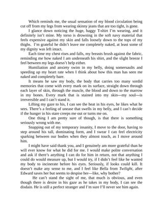 Which reminds me, the usual sensation of my blood circulation being
cut off from my legs from wearing skinny jeans that are too tight, is gone.
I glance down noticing the huge, baggy T-shirt I’m wearing, and it
definitely isn’t mine. My torso is drowning in the soft navy material that
feels expensive against my skin and falls loosely down to the tops of my
thighs. I’m grateful he didn’t leave me completely naked, at least some of
my dignity was left intact.
Each time my chest rises and falls, my breasts brush against the fabric,
reminding me how naked I am underneath his shirt, and the slight breeze I
feel between my legs doesn’t help either.
Humiliation and anxiety swim in my belly, doing somersaults and
speeding up my heart rate when I think about how this man has seen me
naked and completely bare.
It means he saw my body, the body that carries too many sordid
memories that come with every mark on its surface, straight down through
each layer of skin, through the muscle, the blood and down to the marrow
in my bones. Every mark that is stained into my skin—my soul—is
irreversible and I can’t stand it.
Lifting my gaze to his, I can see the heat in his eyes, he likes what he
sees. There’s a feeling of unease that swells in my belly, and I can’t decide
if the hunger in his stare creeps me out or turns me on.
One thing I am pretty sure of though, is that there is something
seriously wrong with me.
Snapping out of my temporary insanity, I move to the door, having to
step around his tall, dominating form, and I swear I can feel electricity
sparking between our bodies when they almost touch, as I move around
him.
I might have said thank you, and I genuinely am more grateful than he
will ever know for what he did for me. I would make polite conversation
and ask if there’s anything I can do for him in return, not that anything I
could do would measure up, but I would try, if I didn’t feel like he wanted
my body to incinerate before his eyes. Seriously, if looks could kill. It
doesn’t make any sense to me, and I feel like Bella from Twilight, after
Edward saves her but seems to despise her—like, why bother?
He can’t stand the sight of me, that much is obvious, and even
though there is desire in his gaze as he takes in my body, I can see the
disdain. He is still a perfect stranger and I’m sure I’ll never see him again.
 
