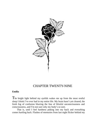 CHAPTER TWENTY-NINE
Emilia
The bright light behind my eyelids wakes me up from the most restful
sleep I think I’ve ever had in my entire life. My brain hasn’t yet cleared, the
fresh fog of confusion blurring the line of blissful unconsciousness and
consciousness, and I’m not sure why my body’s so sore.
That is, until I feel hardness poking into my back and everything
comes hurtling back. Flashes of memories from last night flicker behind my
 