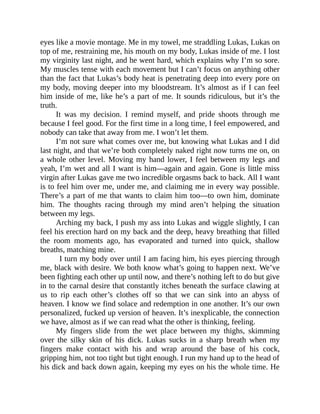 eyes like a movie montage. Me in my towel, me straddling Lukas, Lukas on
top of me, restraining me, his mouth on my body, Lukas inside of me. I lost
my virginity last night, and he went hard, which explains why I’m so sore.
My muscles tense with each movement but I can’t focus on anything other
than the fact that Lukas’s body heat is penetrating deep into every pore on
my body, moving deeper into my bloodstream. It’s almost as if I can feel
him inside of me, like he’s a part of me. It sounds ridiculous, but it’s the
truth.
It was my decision. I remind myself, and pride shoots through me
because I feel good. For the first time in a long time, I feel empowered, and
nobody can take that away from me. I won’t let them.
I’m not sure what comes over me, but knowing what Lukas and I did
last night, and that we’re both completely naked right now turns me on, on
a whole other level. Moving my hand lower, I feel between my legs and
yeah, I’m wet and all I want is him—again and again. Gone is little miss
virgin after Lukas gave me two incredible orgasms back to back. All I want
is to feel him over me, under me, and claiming me in every way possible.
There’s a part of me that wants to claim him too—to own him, dominate
him. The thoughts racing through my mind aren’t helping the situation
between my legs.
Arching my back, I push my ass into Lukas and wiggle slightly, I can
feel his erection hard on my back and the deep, heavy breathing that filled
the room moments ago, has evaporated and turned into quick, shallow
breaths, matching mine.
I turn my body over until I am facing him, his eyes piercing through
me, black with desire. We both know what’s going to happen next. We’ve
been fighting each other up until now, and there’s nothing left to do but give
in to the carnal desire that constantly itches beneath the surface clawing at
us to rip each other’s clothes off so that we can sink into an abyss of
heaven. I know we find solace and redemption in one another. It’s our own
personalized, fucked up version of heaven. It’s inexplicable, the connection
we have, almost as if we can read what the other is thinking, feeling.
My fingers slide from the wet place between my thighs, skimming
over the silky skin of his dick. Lukas sucks in a sharp breath when my
fingers make contact with his and wrap around the base of his cock,
gripping him, not too tight but tight enough. I run my hand up to the head of
his dick and back down again, keeping my eyes on his the whole time. He
 