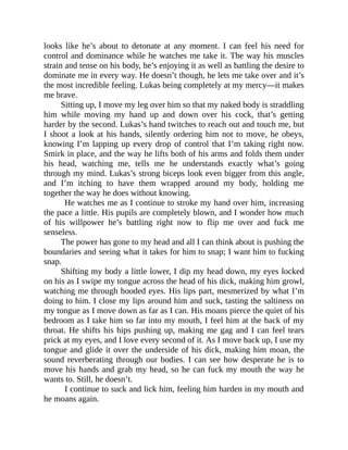 looks like he’s about to detonate at any moment. I can feel his need for
control and dominance while he watches me take it. The way his muscles
strain and tense on his body, he’s enjoying it as well as battling the desire to
dominate me in every way. He doesn’t though, he lets me take over and it’s
the most incredible feeling. Lukas being completely at my mercy—it makes
me brave.
Sitting up, I move my leg over him so that my naked body is straddling
him while moving my hand up and down over his cock, that’s getting
harder by the second. Lukas’s hand twitches to reach out and touch me, but
I shoot a look at his hands, silently ordering him not to move, he obeys,
knowing I’m lapping up every drop of control that I’m taking right now.
Smirk in place, and the way he lifts both of his arms and folds them under
his head, watching me, tells me he understands exactly what’s going
through my mind. Lukas’s strong biceps look even bigger from this angle,
and I’m itching to have them wrapped around my body, holding me
together the way he does without knowing.
He watches me as I continue to stroke my hand over him, increasing
the pace a little. His pupils are completely blown, and I wonder how much
of his willpower he’s battling right now to flip me over and fuck me
senseless.
The power has gone to my head and all I can think about is pushing the
boundaries and seeing what it takes for him to snap; I want him to fucking
snap.
Shifting my body a little lower, I dip my head down, my eyes locked
on his as I swipe my tongue across the head of his dick, making him growl,
watching me through hooded eyes. His lips part, mesmerized by what I’m
doing to him. I close my lips around him and suck, tasting the saltiness on
my tongue as I move down as far as I can. His moans pierce the quiet of his
bedroom as I take him so far into my mouth, I feel him at the back of my
throat. He shifts his hips pushing up, making me gag and I can feel tears
prick at my eyes, and I love every second of it. As I move back up, I use my
tongue and glide it over the underside of his dick, making him moan, the
sound reverberating through our bodies. I can see how desperate he is to
move his hands and grab my head, so he can fuck my mouth the way he
wants to. Still, he doesn’t.
I continue to suck and lick him, feeling him harden in my mouth and
he moans again.
 