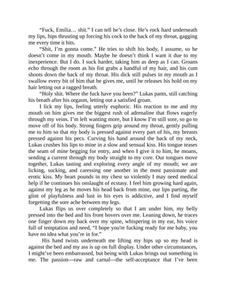 “Fuck, Emilia… shit.” I can tell he’s close. He’s rock hard underneath
my lips, hips thrusting up forcing his cock to the back of my throat, gagging
me every time it hits.
“Shit, I’m gonna come.” He tries to shift his body, I assume, so he
doesn’t come in my mouth. Maybe he doesn’t think I want it due to my
inexperience. But I do. I suck harder, taking him as deep as I can. Groans
echo through the room as his fist grabs a handful of my hair, and his cum
shoots down the back of my throat. His dick still pulses in my mouth as I
swallow every bit of him that he gives me, until he releases his hold on my
hair letting out a ragged breath.
“Holy shit. Where the fuck have you been?” Lukas pants, still catching
his breath after his orgasm, letting out a satisfied groan.
I lick my lips, feeling utterly euphoric. His reaction to me and my
mouth on him gives me the biggest rush of adrenaline that flows eagerly
through my veins. I’m left wanting more, but I know I’m still sore, so go to
move off of his body. Strong fingers grip around my throat, gently pulling
me to him so that my body is pressed against every part of his, my breasts
pressed against his pecs. Curving his hand around the back of my neck,
Lukas crushes his lips to mine in a slow and sensual kiss. His tongue teases
the seam of mine begging for entry, and when I give it to him, he moans,
sending a current through my body straight to my core. Our tongues move
together, Lukas tasting and exploring every angle of my mouth; we are
licking, sucking, and caressing one another in the most passionate and
erotic kiss. My heart pounds in my chest so violently I may need medical
help if he continues his onslaught of ecstasy. I feel him growing hard again,
against my leg as he moves his head back from mine, our lips parting, the
glint of playfulness and lust in his eyes is addictive, and I find myself
forgetting the sore ache between my legs.
Lukas flips us over completely so that I am under him, my belly
pressed into the bed and his front hovers over me. Leaning down, he traces
one finger down my back over my spine, whispering in my ear, his voice
full of temptation and need, “I hope you're fucking ready for me baby, you
have no idea what you’re in for.”
His hand twists underneath me lifting my hips up so my head is
against the bed and my ass is up on full display. Under other circumstances,
I might’ve been embarrassed, but being with Lukas brings out something in
me. The passion—raw and carnal—the self-acceptance that I’ve been
 