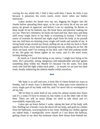 craving for my whole life. I find it here with him; I know he feels it too
because it possesses his every touch, every move when our bodies
intertwine.
Lukas strokes his hands over my ass, digging his fingers into the
cheeks before spreading them apart, so he can see every bit of my ass and
pussy, he groans in approval, and before I can try anything, he thrusts so
deep inside of me he bottoms out, the brute force and pleasure making me
cry out. Then he’s relentless; he fucks me hard and fast, then slow and deep
until every single nerve in my body is screaming in ecstasy. I feel every
ounce of restraint he showed last night expel from his body as he pounds
into me, hell bent on claiming every single cell inside and outside of me. A
strong hand wraps around my throat, pulling me up so that my back is flush
against his front, every hard muscle pressing into me, setting me on fire. He
fucks me hard, until I’m coming on his dick, and I feel him pulsing inside
of me. He grips my throat tighter as we come, and it’s the most erotic
fucking feeling ever.
As much as I loved him being at my mercy, I might love being at his
more. He’s powerful, strong, dangerous and unpredictable and that ignites
something deep within me. Maybe it’s because I’m the same. Two dark
souls who find the light within each other… or maybe we are just two dark
souls, finally embracing the darkest depths within ourselves.
◆◆◆
My body is so stiff and sore, it feels like it’s been fucked six ways to
Sunday, and in many ways it absolutely has. Lukas pays extra attention to
every single part of my body with his, and I’ve never felt so worshipped in
all my life.
We’ve been in some kind of sex coma for almost twenty-four hours
and it’s a coma I’d love to remain in, but reality is on the other side of this
door. There are still so many things we need to talk about and it’s
unavoidable, especially now.
Lukas got up hours before I woke, taking the heat of his body with
him. Huffing out a breath, I toss the duvet off my body, and grab my clothes
from the bathroom, scurrying back to my room. Holding my clothes against
my naked body, I strategically cover myself as I run down the hallway,
getting closer to my door but someone clears their throat from behind me.
 