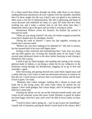 It’s a deep sound that echoes through my body, right down to my bones,
sending delicious shockwaves all over. I glance over my shoulder, mortified
that I’ve been caught, but the way Lukas’s eyes are glued to my naked ass
takes away a tiny bit of embarrassment. His skin is glistening and drops of
sweat decorate and embellish his body of a god. He looks like he’s been
working out, and I make a mental note to ask him about that later; I
desperately need to go to the gym and my body is craving an outlet.
Amusement flickers across his features, his bottom lip sucked in
between his teeth.
“What are you doing, Emilia?” He asks, his hands wrapped around the
towel that’s draped over his shoulders, loosely.
“Doing the walk of shame?” I press my lips together, twisting my
mouth into a nervous smile.
“Believe me, you have nothing to be ashamed of.” His tone is serious,
but the amused look in his eyes still lingers there.
Feeling a little awkward and remembering that I only have my jeans
and top held against me, covering the intimate parts of my body, I take
several steps backward closer to the door, before hurrying in and closing it
behind me, like a pussy.
I need to get my head straight, and standing and staring at his sweaty,
glorious body of Adonis, is not doing a whole lot for my willpower or the
hormones racing through my bloodstream, begging me to go to him and
surrender—again.
After showering and getting dressed into some black ripped jeans and
a white tank top, I text Lukas to meet me downstairs because we need to air
this shit out. I need answers and now that I can breathe clearly and the haze
of lust is gone, I’m ready.
Moments later Lukas emerges, looking like a dream as usual, and
leads me to the living room, the same room where he denied me my
orgasm. I don’t hold grudges, but I never forget, and I’m itching to get him
back for it some time.
Clearing my throat, we sit, me on the concrete-turned-comfy sofa, and
Lukas on the armchair across the room. Good. Distance is good; he makes
my head foggy when he’s near, and I won’t be able to focus unless we have
space.
“I need to know what’s going on… you’ve got to give me something,”
I speak, full of intention, praying he doesn’t revert back to his silence. But I
 