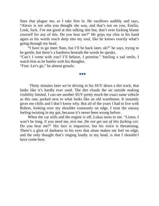 lines that plague me, as I take him in. He swallows audibly and says,
“Alexis is not who you thought she was, and that’s not on you, Emilia.
Look, fuck. I’m not good at this talking shit but, don’t ever fucking blame
yourself for any of this. Do you hear me?” He grips my chin in his hand
again as his words reach deep into my soul, like he knows exactly what’s
going through my head.
“I have to go meet Nate, but I’ll be back later, ok?” he says, trying to
be gentle, but there’s a hardness beneath the words he speaks.
“Can’t I come with you? I’ll behave, I promise.” Smiling a sad smile, I
watch him as he battles with his thoughts.
“Fine. Let’s go,” he almost growls.
◆◆◆
Thirty minutes later we’re driving in his SUV down a dirt track, that
looks like it’s hardly ever used. The dirt clouds the air outside making
visibility limited. I can see another SUV pretty much the exact same vehicle
as this one, parked next to what looks like an old warehouse. It instantly
gives me chills and I don’t know why. But all of the years I had to live with
Robert, looking over my shoulder constantly on edge, I trust the uneasy
feeling twisting in my gut, because it’s never been wrong before.
When the car stills and the engine is off, Lukas turns to me. “Listen, I
won’t be long, if you need me, text me. Do not get out of this fucking car.
Do you hear me?” His face is impassive, but his voice is threatening.
There’s a glint of darkness in his eyes that alone makes me feel on edge,
and the only thought that’s ringing loudly in my head, is that I shouldn’t
have come here.
 