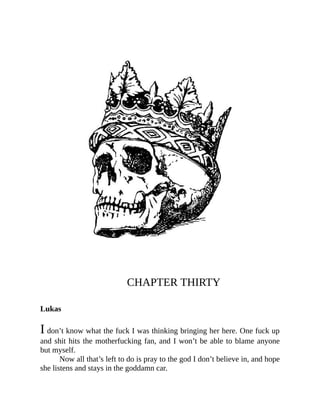 CHAPTER THIRTY
Lukas
I don’t know what the fuck I was thinking bringing her here. One fuck up
and shit hits the motherfucking fan, and I won’t be able to blame anyone
but myself.
Now all that’s left to do is pray to the god I don’t believe in, and hope
she listens and stays in the goddamn car.
 