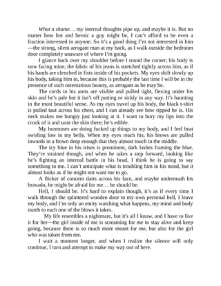 What a shame… my internal thoughts pipe up, and maybe it is. But no
matter how hot and heroic a guy might be, I can’t afford to be even a
fraction interested in anyone. So it’s a good thing I’m not interested in him
—the strong, silent arrogant man at my back, as I walk outside the bedroom
door completely unaware of where I’m going.
I glance back over my shoulder before I round the corner; his body is
now facing mine, the fabric of his jeans is stretched tightly across him, as if
his hands are clenched in fists inside of his pockets. My eyes shift slowly up
his body, taking him in, because this is probably the last time I will be in the
presence of such ostentatious beauty, as arrogant as he may be.
The cords in his arms are visible and pulled tight, flexing under his
skin and he’s pale but it isn’t off putting or sickly in any way. It’s haunting
in the most beautiful sense. As my eyes travel up his body, the black t-shirt
is pulled taut across his chest, and I can already see how ripped he is. His
neck makes me hungry just looking at it. I want to bury my lips into the
crook of it and taste the skin there; he’s edible.
My hormones are doing fucked up things to my body, and I feel heat
swirling low in my belly. When my eyes reach his, his brows are pulled
inwards in a frown deep enough that they almost touch in the middle.
The icy blue in his irises is prominent, dark lashes framing the blue.
They’re strained though, and when he takes a step forward, looking like
he’s fighting an internal battle in his head, I think he is going to say
something to me. I can’t anticipate what is troubling him in his mind, but it
almost looks as if he might not want me to go.
A flicker of concern darts across his face, and maybe underneath his
bravado, he might be afraid for me… he should be.
Hell, I should be. It’s hard to explain though, it’s as if every time I
walk through the splintered wooden door to my own personal hell, I leave
my body, and I’m only an entity watching what happens, my mind and body
numb to each one of the blows it takes.
My life resembles a nightmare, but it's all I know, and I have to live
it for her—the girl inside of me is screaming for me to stay alive and keep
going, because there is so much more meant for me, but also for the girl
who was taken from me.
I wait a moment longer, and when I realize the silence will only
continue, I turn and attempt to make my way out of here.
 