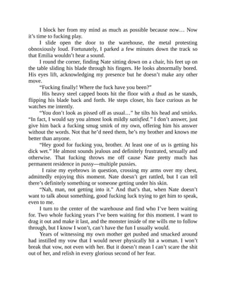 I block her from my mind as much as possible because now… Now
it’s time to fucking play.
I slide open the door to the warehouse, the metal protesting
obnoxiously loud. Fortunately, I parked a few minutes down the track so
that Emilia wouldn’t hear a sound.
I round the corner, finding Nate sitting down on a chair, his feet up on
the table sliding his blade through his fingers. He looks abnormally bored.
His eyes lift, acknowledging my presence but he doesn’t make any other
move.
“Fucking finally! Where the fuck have you been?”
His heavy steel capped boots hit the floor with a thud as he stands,
flipping his blade back and forth. He steps closer, his face curious as he
watches me intently.
“You don’t look as pissed off as usual…” he tilts his head and smirks.
“In fact, I would say you almost look mildly satisfied.” I don’t answer, just
give him back a fucking smug smirk of my own, offering him his answer
without the words. Not that he’d need them, he’s my brother and knows me
better than anyone.
“Hey good for fucking you, brother. At least one of us is getting his
dick wet.” He almost sounds jealous and definitely frustrated, sexually and
otherwise. That fucking throws me off cause Nate pretty much has
permanent residence in pussy—multiple pussies.
I raise my eyebrows in question, crossing my arms over my chest,
admittedly enjoying this moment. Nate doesn’t get rattled, but I can tell
there’s definitely something or someone getting under his skin.
“Nah, man, not getting into it.” And that’s that, when Nate doesn’t
want to talk about something, good fucking luck trying to get him to speak,
even to me.
I turn to the center of the warehouse and find who I’ve been waiting
for. Two whole fucking years I’ve been waiting for this moment. I want to
drag it out and make it last, and the monster inside of me wills me to follow
through, but I know I won’t, can’t have the fun I usually would.
Years of witnessing my own mother get pushed and smacked around
had instilled my vow that I would never physically hit a woman. I won’t
break that vow, not even with her. But it doesn’t mean I can’t scare the shit
out of her, and relish in every glorious second of her fear.
 