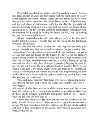 Purposeful steps bring me closer, until I’m standing a foot in front of
her, close enough to smell the fear, mixed with the faint smell of sickly-
sweet perfume and sweat. Alexis’s hands are tied behind her back, cable
ties securely around her wrists. Her ankles bound to each of the chair legs,
and the girl chose an unfortunate outfit for the day she got abducted,
another obscenely short skirt and a tight tank top where her tits are almost
falling out of it. The girl wore the skimpiest outfit, clearly coming here with
the intention that I would be fucking her brains out. Oh, I will be fucking
her, just not in the way she wants.
Alexis’s head is down, her chin to her chest. I can’t see her face as it’s
hidden behind a curtain of blonde hair and she looks like the fair-haired
version of The Grudge.
My boot hits the metal, kicking the chair leg and her body jolts
upright, instantly alert. Her blue eyes flicker around the space, taking in her
surroundings. Once she raises her head and locks eyes with me, I’m yet to
see any fear, and that pisses me off. I guess I’ll have to up my game. A
normal young woman of twenty-two years old, who’s been snatched away
from her privilege, would be utterly terrified, probably sobbing and getting
snot and shit all over the place, desperately pleading, begging for us to let
her go, but not Alexis. She is a different kind of monster. Don’t get me
wrong, Nate and I are much, much worse and there is no comparison.
Maybe it’s the fact that this woman has fucked with me personally, with my
family. Now she’s fucked with my girl and there’s no coming back from
that, only my own retribution.
“Rise and shine, princess,” Nate leans over Alexis, whispering into her
ear, blowing her hair, and I catch her flinch, only slightly but I see it—
fucking good.
Still unsure of what Nate was up to while he was alone with her, it must
have affected her to have even a slight reaction to his whisper. Nate’s got
my back, and he wants to rip this bitch apart just as much as I do. He knows
what she did, who she took from us.
I know how Nate plays. He fucks you up from the inside out, in that
order. It’s our favorite method when we need to pry information from a
person. We beat them down until their defenses are deemed utterly useless,
and then we beat them down on the outside. We’re fucked up, always have
been, always will be.
 