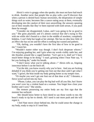 Alexis’s voice is groggy when she speaks; she must not have had much
to drink. Another tactic that people like us play with—you’ll discover that
when a person is denied basic human necessities, the desperation of simple
things such as water, becomes like a cancer eating away at them, eventually
developing into the catalyst of their own unravelling; the answers spouting
out of their mouths like they’ve been injected with truth serum, if you push
them far enough.
“Consider me disappointed, Lukas, and I was going to be so good to
you.” She grins playfully and it’s almost comical that she’s trying to flirt
with me while she’s bound to a chair in the middle of nowhere, completely
helpless. I can’t help but laugh at her attempt. She has no idea how little of
an effect she has on me and her effort is nothing but wasted and pathetic.
“Oh, darling, you wouldn’t have the first idea of how to be good to
me,” I taunt her.
“Wouldn’t matter either way though. I don’t fuck desperate whores.”
I’m enjoying goading her, and I grin when my words visibly rattle her, and
she thrashes around like a caged banshee. “Let’s get to it, shall we? I have
much better things to be doing.” I snarl, grinning when I hear Nate say, “I
bet you fucking do,” under his breath.
“I don’t know what you’re talking about—” Alexis tells us, feigning
innocence before I cut the bitch off.
“Cut the shit, you know exactly why you’re here. And you are fucking
deluded if you think you’re getting one foot out that door until I get what I
want,” I growl, the heat inside my body getting hotter as my temper rises.
“Or maybe you won’t get one foot out of that door at all,” I threaten, a
fierce scowl carved into my face.
“Please, Lukas, you can play the big bad wolf all you like, but I know
you won’t ever lay a violent hand on a woman. You forget how close your
brother and I were.” She smirks.
The tremors possessing my entire body are my first sign that the
monster has surfaced.
She should know better to have dared to say those words to me; the
beast’s ready to rip her to shreds. All I need is one more push and she will
regret it.
I feel Nate move closer behind me, like he could sense the change in
my body, ready to step in if I need him.
 