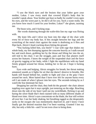 “I saw the black eyes and the bruises that your father gave your
mother, Lukas. I saw every mark that covered Elijah’s body that he
wouldn’t speak about. Your brother got beat so badly he couldn’t even open
his eyes, and the worst part is, he did it all for you. Such a waste really. Do
you know how much I cared for your brother, Lukas?” she gloats, taunting
me.
The beast wins, and I fucking snap.
Her words shattering through the wafer-thin line my rage was flirting
with.
My knee lifts and I drive my boot into the edge of the chair with
every bit of force my body has. It hits straight between her legs and the
screeching of the metal chair against the stone is deafening as it flies and
flips back, Alexis’s head cracking down hitting the ground.
“You fucking killed him, you bitch!” I roar with rage that shakes my
whole body, my feet thumping against the concrete heavily as I stalk toward
her and reach down, grabbing her by the throat and lifting her into the air,
still tied to the chair. I see the struggle, pain and fear that plasters itself
across her features. I know the weight of the suspended chair and the force
of gravity tugging at her body, while I fight the equilibrium with my hand
firmly gripped around her throat, holding her in the air. I hope it fucking
hurts.
Eyes wide and bulging, Alexis struggles for breath, her throat making
unnatural sounds as it fights for air that she doesn’t deserve to breathe. Her
hands still bound behind her, unable to fight and claw at the grip I have
around her neck. More hatred than I have ever felt for anyone burns every
cell I am made of when I glower into her eyes. The seconds ticking by as I
watch the fear dominate her face.
Dropping her and the chair, they both hit the ground—the chair almost
toppling over again but it stays upright, just teetering on the edge. Reaching
down into the side of my boot I pull out my switchblade, flicking it up and
baring the silver blade that’s been stained with so many different shades of
blood over time. Alexis’s eyes concentrate on the blade, the fear still written
all over her. I see her body shaking, her breathing ragged as she desperately
sucks in the oxygen she was momentarily deprived of, and I know I have
finally got the desired reaction that I’ve been wanting. Granted I lost my
shit, but only a little bit—and I’m not even close to being done.
 