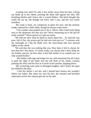 Leaning over until I’m only a few inches away from her face, I bring
my blade up to her cheek, pressing the blunt side against her skin. Her
breathing hitches and I know she is scared shitless. The bitch thought she
could rile me up, she thought she knew who I was, and she was sorely
mistaken.
My mask is back, my composure in place for now, and the monster
inside, satiated for a little while, though he always wants more.
“I do wonder what pushed you to do it, Alexis. Was it hard only being
seen as the desperate slut that you are? Never measuring up to the girl he
really wanted?” Alexis growls as I spit out taunts.
“He told me once what he liked so much about her… he said she was
pure, full of fire, the sexiest girl he had ever laid eyes on.” I continue with
my onslaught as I flip the blade over, the razor-sharp side now pressed
lightly on her cheek.
“He said that she was nothing like you. How does it feel to always be
less than her? You know, it’s funny really, you always had a dirty thing for
my brother and me. So how does it feel that neither of us wanted you, we
only wanted Emilia.”
She shakes with rage and lunges for me, still restrained, but all it does
is push the edge of the blade into the soft flesh of her cheek, crimson
painting the silver and her face as it tracks to her jawline, dripping down.
Her screeching soon turns to deranged laughter, and I notice her gaze
has shifted to the door.
I feel her before I see her, and I should have known she wouldn’t
follow my orders. But when my eyes hit hers, the tortured and horrified
expression on her face almost guts me on the spot.
 