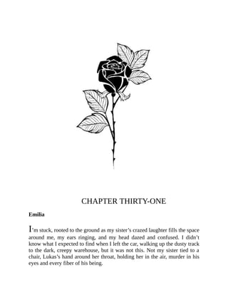 CHAPTER THIRTY-ONE
Emilia
I’m stuck, rooted to the ground as my sister’s crazed laughter fills the space
around me, my ears ringing, and my head dazed and confused. I didn’t
know what I expected to find when I left the car, walking up the dusty track
to the dark, creepy warehouse, but it was not this. Not my sister tied to a
chair, Lukas’s hand around her throat, holding her in the air, murder in his
eyes and every fiber of his being.
 