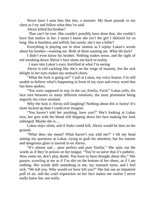 Never have I seen him like this, a monster. My heart pounds in my
chest as I try and follow what they’ve said.
Alexis killed his brother?
That can’t be true. She couldn’t possibly have done that, she couldn’t
have that malice in her. I mean I know she isn’t the girl I idolized for so
long. She is heartless and selfish, but surely, she’s not a killer?
Everything is playing out in slow motion as I replay Lukas’s words
about his brother—wanting me. Both of them wanting me. What the fuck?
I didn’t even know his brother. Nothing makes sense, and the sight of
red streaking down Alexis’s face slams me back to reality.
I stare into Lukas’s eyes, horrified at what I’m seeing.
Alexis is still cackling like she’s on the verge of insanity, but the sick
delight in her eyes makes my stomach churn.
“What the fuck is going on!” I yell at Lukas, my voice hoarse. I’m still
unable to believe what’s happening in front of my eyes and every word that
has been spoken.
“You were supposed to stay in the car, Emilia. Fuck!” Lukas yells, his
face torn between so many different emotions, the most prominent being
anguish, his voice strained.
Why the fuck is Alexis still laughing? Nothing about this is funny! It’s
more fucked up than I could ever imagine.
“You haven’t told her anything, have you?” She’s looking at Lukas
now, her grin with the blood still dripping down her face making her look
unhinged. Maybe she is…
Lukas stays silent, and if looks could kill, Alexis would be dust on the
ground.
“What does she mean? What haven’t you told me?” I tilt my head
aiming my questions at Lukas, trying to grab his attention, but his intense
and dangerous glare is lasered in on Alexis.
“It’s almost sad… poor perfect and pure Emilia.” She spits out the
words as if they’re poison on her tongue. “You’re so naïve that it’s pathetic.
Now come on, don’t play dumb. You have to have thought about this.” She
pauses, scowling at me as if I’m shit on the bottom of her shoes, as if I am
nothing. Her words shift something in me, my stomach turns, and I feel
sick. “We left you. Why would we have left you?” She lets out an impatient
puff of air, and the cruel expression on her face makes me realize I never
really knew her, not really.
 