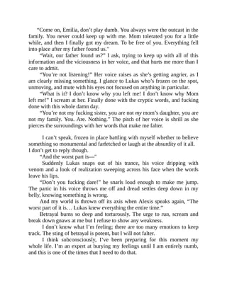 “Come on, Emilia, don’t play dumb. You always were the outcast in the
family. You never could keep up with me. Mom tolerated you for a little
while, and then I finally got my dream. To be free of you. Everything fell
into place after my father found us."
“Wait, our father found us?” I ask, trying to keep up with all of this
information and the viciousness in her voice, and that hurts me more than I
care to admit.
“You’re not listening!” Her voice raises as she’s getting angrier, as I
am clearly missing something. I glance to Lukas who’s frozen on the spot,
unmoving, and mute with his eyes not focused on anything in particular.
“What is it? I don’t know why you left me! I don’t know why Mom
left me!” I scream at her. Finally done with the cryptic words, and fucking
done with this whole damn day.
“You’re not my fucking sister, you are not my mom’s daughter, you are
not my family. You. Are. Nothing.” The pitch of her voice is shrill as she
pierces the surroundings with her words that make me falter.
I can’t speak, frozen in place battling with myself whether to believe
something so monumental and farfetched or laugh at the absurdity of it all.
I don’t get to reply though.
“And the worst part is—"
Suddenly Lukas snaps out of his trance, his voice dripping with
venom and a look of realization sweeping across his face when the words
leave his lips.
“Don’t you fucking dare!” he snarls loud enough to make me jump.
The panic in his voice throws me off and dread settles deep down in my
belly, knowing something is wrong.
And my world is thrown off its axis when Alexis speaks again, “The
worst part of it is… Lukas knew everything the entire time.”
Betrayal burns so deep and torturously. The urge to run, scream and
break down gnaws at me but I refuse to show any weakness.
I don’t know what I’m feeling; there are too many emotions to keep
track. The sting of betrayal is potent, but I will not falter.
I think subconsciously, I’ve been preparing for this moment my
whole life. I’m an expert at burying my feelings until I am entirely numb,
and this is one of the times that I need to do that.
 