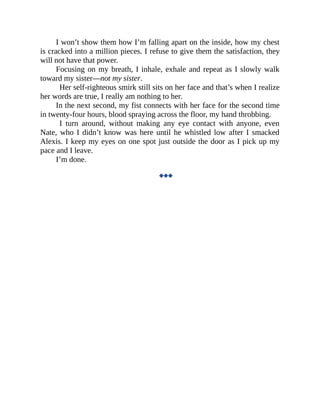 I won’t show them how I’m falling apart on the inside, how my chest
is cracked into a million pieces. I refuse to give them the satisfaction, they
will not have that power.
Focusing on my breath, I inhale, exhale and repeat as I slowly walk
toward my sister—not my sister.
Her self-righteous smirk still sits on her face and that’s when I realize
her words are true, I really am nothing to her.
In the next second, my fist connects with her face for the second time
in twenty-four hours, blood spraying across the floor, my hand throbbing.
I turn around, without making any eye contact with anyone, even
Nate, who I didn’t know was here until he whistled low after I smacked
Alexis. I keep my eyes on one spot just outside the door as I pick up my
pace and I leave.
I’m done.
◆◆◆
 
