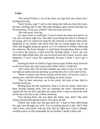 Lukas
The second Emilia is out of the door, my legs kick into action and I
fucking chase her.
“Fuck! Emilia, stop!” I yell as she stomps her little ass down the track,
her hair swishing side to side. She stops abruptly, spins around and flips me
off screaming, “Fuck you, asshole!” then she turns and runs.
She runs away, from me.
I’ve never been so conflicted. I want to chase her down but there’s no
way she will listen right now. The other issue being that Alexis is finally in
my grasp, and I’ve waited too long for this moment to find out what really
happened to my brother. My heart feels like it’s being ripped out of my
chest and dragged along the gravel, as if it’s tethered to Emilia, following
her wherever. My brain, though—it wants back through those doors so that
I can force the answers I need from her fucking mouth. I know she was
there the night Elijah died; she was involved and until I know exactly what
happened, I won’t waste this opportunity because I know I won’t get it
again.
Turning my back on Emilia’s figure that escapes further away from me
as she races down the track causes pain I didn’t know I could feel.
She’s mine. She will be mine whether she wants to face it or not. She
can fight me tooth and nail and deny us all she likes but I will come for her.
When I’m done with Alexis, Emilia will be mine, I’ll be hers—fuck, I
already am—and she will know everything, no more secrets.
They’ve been necessary up to this point; but look at how they’ve
fucking served me.
Striding back into the warehouse, Nate is in the far corner, where he’s
been fucking leaning back, feet up watching the show. Amusement is
written all over his face and there are rarely times I want to knock the look
off his face, but this is one of those moments.
“You fucking knew she was there the whole time, dick!” My teeth
clench already knowing the answer. Of course, he did.
“Follow her, make sure she gets back ok.” I bark at Nate still feeling
the rage burn through my veins. I’m so fucking pissed at him. We’ll deal
with it later, most likely with our fists. But for right now, I have a blonde,
worthless piece of shit responsible for my brother’s death to deal with.
 