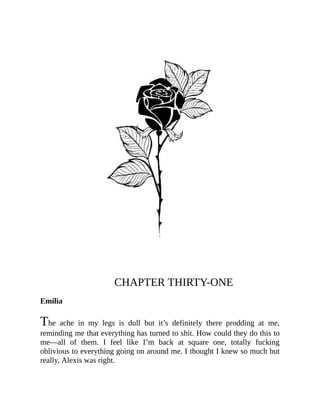 CHAPTER THIRTY-ONE
Emilia
The ache in my legs is dull but it’s definitely there prodding at me,
reminding me that everything has turned to shit. How could they do this to
me—all of them. I feel like I’m back at square one, totally fucking
oblivious to everything going on around me. I thought I knew so much but
really, Alexis was right.
 