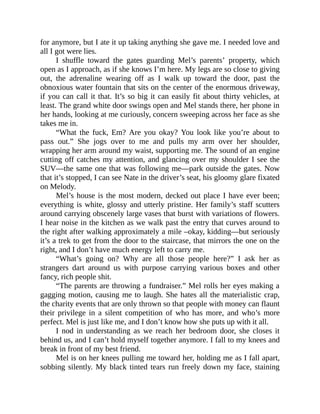 for anymore, but I ate it up taking anything she gave me. I needed love and
all I got were lies.
I shuffle toward the gates guarding Mel’s parents’ property, which
open as I approach, as if she knows I’m here. My legs are so close to giving
out, the adrenaline wearing off as I walk up toward the door, past the
obnoxious water fountain that sits on the center of the enormous driveway,
if you can call it that. It’s so big it can easily fit about thirty vehicles, at
least. The grand white door swings open and Mel stands there, her phone in
her hands, looking at me curiously, concern sweeping across her face as she
takes me in.
“What the fuck, Em? Are you okay? You look like you’re about to
pass out.” She jogs over to me and pulls my arm over her shoulder,
wrapping her arm around my waist, supporting me. The sound of an engine
cutting off catches my attention, and glancing over my shoulder I see the
SUV—the same one that was following me—park outside the gates. Now
that it’s stopped, I can see Nate in the driver’s seat, his gloomy glare fixated
on Melody.
Mel’s house is the most modern, decked out place I have ever been;
everything is white, glossy and utterly pristine. Her family’s staff scutters
around carrying obscenely large vases that burst with variations of flowers.
I hear noise in the kitchen as we walk past the entry that curves around to
the right after walking approximately a mile –okay, kidding—but seriously
it’s a trek to get from the door to the staircase, that mirrors the one on the
right, and I don’t have much energy left to carry me.
“What’s going on? Why are all those people here?” I ask her as
strangers dart around us with purpose carrying various boxes and other
fancy, rich people shit.
“The parents are throwing a fundraiser.” Mel rolls her eyes making a
gagging motion, causing me to laugh. She hates all the materialistic crap,
the charity events that are only thrown so that people with money can flaunt
their privilege in a silent competition of who has more, and who’s more
perfect. Mel is just like me, and I don’t know how she puts up with it all.
I nod in understanding as we reach her bedroom door, she closes it
behind us, and I can’t hold myself together anymore. I fall to my knees and
break in front of my best friend.
Mel is on her knees pulling me toward her, holding me as I fall apart,
sobbing silently. My black tinted tears run freely down my face, staining
 