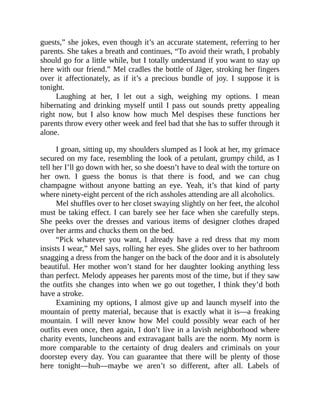 guests,” she jokes, even though it’s an accurate statement, referring to her
parents. She takes a breath and continues, “To avoid their wrath, I probably
should go for a little while, but I totally understand if you want to stay up
here with our friend.” Mel cradles the bottle of Jäger, stroking her fingers
over it affectionately, as if it’s a precious bundle of joy. I suppose it is
tonight.
Laughing at her, I let out a sigh, weighing my options. I mean
hibernating and drinking myself until I pass out sounds pretty appealing
right now, but I also know how much Mel despises these functions her
parents throw every other week and feel bad that she has to suffer through it
alone.
I groan, sitting up, my shoulders slumped as I look at her, my grimace
secured on my face, resembling the look of a petulant, grumpy child, as I
tell her I’ll go down with her, so she doesn’t have to deal with the torture on
her own. I guess the bonus is that there is food, and we can chug
champagne without anyone batting an eye. Yeah, it’s that kind of party
where ninety-eight percent of the rich assholes attending are all alcoholics.
Mel shuffles over to her closet swaying slightly on her feet, the alcohol
must be taking effect. I can barely see her face when she carefully steps.
She peeks over the dresses and various items of designer clothes draped
over her arms and chucks them on the bed.
“Pick whatever you want, I already have a red dress that my mom
insists I wear,” Mel says, rolling her eyes. She glides over to her bathroom
snagging a dress from the hanger on the back of the door and it is absolutely
beautiful. Her mother won’t stand for her daughter looking anything less
than perfect. Melody appeases her parents most of the time, but if they saw
the outfits she changes into when we go out together, I think they’d both
have a stroke.
Examining my options, I almost give up and launch myself into the
mountain of pretty material, because that is exactly what it is—a freaking
mountain. I will never know how Mel could possibly wear each of her
outfits even once, then again, I don’t live in a lavish neighborhood where
charity events, luncheons and extravagant balls are the norm. My norm is
more comparable to the certainty of drug dealers and criminals on your
doorstep every day. You can guarantee that there will be plenty of those
here tonight—huh—maybe we aren’t so different, after all. Labels of
 