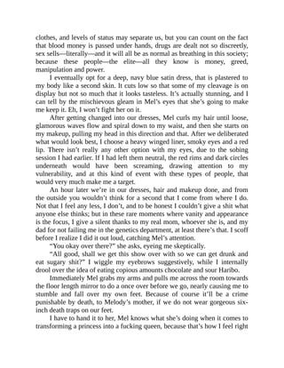 clothes, and levels of status may separate us, but you can count on the fact
that blood money is passed under hands, drugs are dealt not so discreetly,
sex sells—literally—and it will all be as normal as breathing in this society;
because these people—the elite—all they know is money, greed,
manipulation and power.
I eventually opt for a deep, navy blue satin dress, that is plastered to
my body like a second skin. It cuts low so that some of my cleavage is on
display but not so much that it looks tasteless. It’s actually stunning, and I
can tell by the mischievous gleam in Mel’s eyes that she’s going to make
me keep it. Eh, I won’t fight her on it.
After getting changed into our dresses, Mel curls my hair until loose,
glamorous waves flow and spiral down to my waist, and then she starts on
my makeup, pulling my head in this direction and that. After we deliberated
what would look best, I choose a heavy winged liner, smoky eyes and a red
lip. There isn’t really any other option with my eyes, due to the sobing
session I had earlier. If I had left them neutral, the red rims and dark circles
underneath would have been screaming, drawing attention to my
vulnerability, and at this kind of event with these types of people, that
would very much make me a target.
An hour later we’re in our dresses, hair and makeup done, and from
the outside you wouldn’t think for a second that I come from where I do.
Not that I feel any less, I don’t, and to be honest I couldn’t give a shit what
anyone else thinks; but in these rare moments where vanity and appearance
is the focus, I give a silent thanks to my real mom, whoever she is, and my
dad for not failing me in the genetics department, at least there’s that. I scoff
before I realize I did it out loud, catching Mel’s attention.
“You okay over there?” she asks, eyeing me skeptically.
“All good, shall we get this show over with so we can get drunk and
eat sugary shit?” I wiggle my eyebrows suggestively, while I internally
drool over the idea of eating copious amounts chocolate and sour Haribo.
Immediately Mel grabs my arms and pulls me across the room towards
the floor length mirror to do a once over before we go, nearly causing me to
stumble and fall over my own feet. Because of course it’ll be a crime
punishable by death, to Melody’s mother, if we do not wear gorgeous six-
inch death traps on our feet.
I have to hand it to her, Mel knows what she’s doing when it comes to
transforming a princess into a fucking queen, because that’s how I feel right
 