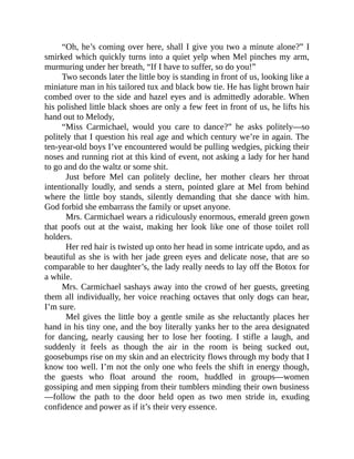 “Oh, he’s coming over here, shall I give you two a minute alone?” I
smirked which quickly turns into a quiet yelp when Mel pinches my arm,
murmuring under her breath, “If I have to suffer, so do you!”
Two seconds later the little boy is standing in front of us, looking like a
miniature man in his tailored tux and black bow tie. He has light brown hair
combed over to the side and hazel eyes and is admittedly adorable. When
his polished little black shoes are only a few feet in front of us, he lifts his
hand out to Melody,
“Miss Carmichael, would you care to dance?” he asks politely—so
politely that I question his real age and which century we’re in again. The
ten-year-old boys I’ve encountered would be pulling wedgies, picking their
noses and running riot at this kind of event, not asking a lady for her hand
to go and do the waltz or some shit.
Just before Mel can politely decline, her mother clears her throat
intentionally loudly, and sends a stern, pointed glare at Mel from behind
where the little boy stands, silently demanding that she dance with him.
God forbid she embarrass the family or upset anyone.
Mrs. Carmichael wears a ridiculously enormous, emerald green gown
that poofs out at the waist, making her look like one of those toilet roll
holders.
Her red hair is twisted up onto her head in some intricate updo, and as
beautiful as she is with her jade green eyes and delicate nose, that are so
comparable to her daughter’s, the lady really needs to lay off the Botox for
a while.
Mrs. Carmichael sashays away into the crowd of her guests, greeting
them all individually, her voice reaching octaves that only dogs can hear,
I’m sure.
Mel gives the little boy a gentle smile as she reluctantly places her
hand in his tiny one, and the boy literally yanks her to the area designated
for dancing, nearly causing her to lose her footing. I stifle a laugh, and
suddenly it feels as though the air in the room is being sucked out,
goosebumps rise on my skin and an electricity flows through my body that I
know too well. I’m not the only one who feels the shift in energy though,
the guests who float around the room, huddled in groups—women
gossiping and men sipping from their tumblers minding their own business
—follow the path to the door held open as two men stride in, exuding
confidence and power as if it’s their very essence.
 