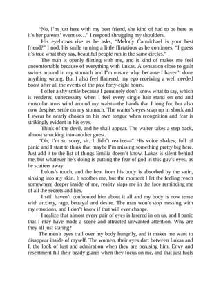 “No, I’m just here with my best friend, she kind of had to be here as
it’s her parents’ event so…” I respond shrugging my shoulders.
His eyebrows rise as he asks, “Melody Carmichael is your best
friend?” I nod, his smile turning a little flirtatious as he continues, “I guess
it’s true what they say, beautiful people run in the same circles.”
The man is openly flirting with me, and it kind of makes me feel
uncomfortable because of everything with Lukas. A sensation close to guilt
swims around in my stomach and I’m unsure why, because I haven’t done
anything wrong. But I also feel flattered, my ego receiving a well needed
boost after all the events of the past forty-eight hours.
I offer a shy smile because I genuinely don’t know what to say, which
is rendered unnecessary when I feel every single hair stand on end and
muscular arms wind around my waist—the hands that I long for, but also
now despise, settle on my stomach. The waiter’s eyes snap up in shock and
I swear he nearly chokes on his own tongue when recognition and fear is
strikingly evident in his eyes.
Think of the devil, and he shall appear. The waiter takes a step back,
almost smacking into another guest.
“Oh, I’m so sorry, sir. I didn’t realize—" His voice shakes, full of
panic and I start to think that maybe I’m missing something pretty big here.
Just add it to the list of things Emilia doesn’t know. Lukas is silent behind
me, but whatever he’s doing is putting the fear of god in this guy’s eyes, as
he scatters away.
Lukas’s touch, and the heat from his body is absorbed by the satin,
sinking into my skin. It soothes me, but the moment I let the feeling reach
somewhere deeper inside of me, reality slaps me in the face reminding me
of all the secrets and lies.
I still haven’t confronted him about it all and my body is now tense
with anxiety, rage, betrayal and desire. The man won’t stop messing with
my emotions, and I don’t know if that will ever change.
I realize that almost every pair of eyes is lasered in on us, and I panic
that I may have made a scene and attracted unwanted attention. Why are
they all just staring?
The men’s eyes trail over my body hungrily, and it makes me want to
disappear inside of myself. The women, their eyes dart between Lukas and
I, the look of lust and admiration when they are perusing him. Envy and
resentment fill their beady glares when they focus on me, and that just fuels
 