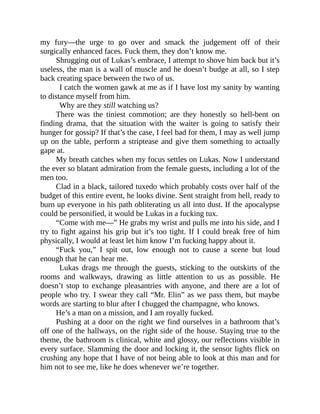 my fury—the urge to go over and smack the judgement off of their
surgically enhanced faces. Fuck them, they don’t know me.
Shrugging out of Lukas’s embrace, I attempt to shove him back but it’s
useless, the man is a wall of muscle and he doesn’t budge at all, so I step
back creating space between the two of us.
I catch the women gawk at me as if I have lost my sanity by wanting
to distance myself from him.
Why are they still watching us?
There was the tiniest commotion; are they honestly so hell-bent on
finding drama, that the situation with the waiter is going to satisfy their
hunger for gossip? If that’s the case, I feel bad for them, I may as well jump
up on the table, perform a striptease and give them something to actually
gape at.
My breath catches when my focus settles on Lukas. Now I understand
the ever so blatant admiration from the female guests, including a lot of the
men too.
Clad in a black, tailored tuxedo which probably costs over half of the
budget of this entire event, he looks divine. Sent straight from hell, ready to
burn up everyone in his path obliterating us all into dust. If the apocalypse
could be personified, it would be Lukas in a fucking tux.
“Come with me—” He grabs my wrist and pulls me into his side, and I
try to fight against his grip but it’s too tight. If I could break free of him
physically, I would at least let him know I’m fucking happy about it.
“Fuck you,” I spit out, low enough not to cause a scene but loud
enough that he can hear me.
Lukas drags me through the guests, sticking to the outskirts of the
rooms and walkways, drawing as little attention to us as possible. He
doesn’t stop to exchange pleasantries with anyone, and there are a lot of
people who try. I swear they call “Mr. Elin” as we pass them, but maybe
words are starting to blur after I chugged the champagne, who knows.
He’s a man on a mission, and I am royally fucked.
Pushing at a door on the right we find ourselves in a bathroom that’s
off one of the hallways, on the right side of the house. Staying true to the
theme, the bathroom is clinical, white and glossy, our reflections visible in
every surface. Slamming the door and locking it, the sensor lights flick on
crushing any hope that I have of not being able to look at this man and for
him not to see me, like he does whenever we’re together.
 