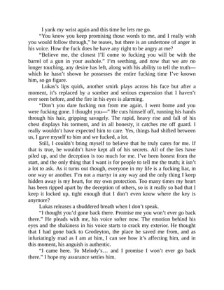 I yank my wrist again and this time he lets me go.
“You know you keep promising those words to me, and I really wish
you would follow through,” he teases, but there is an undertone of anger in
his voice. How the fuck does he have any right to be angry at me?
“Believe me, the closest I’ll come to fucking you will be with the
barrel of a gun in your asshole.” I’m seething, and now that we are no
longer touching, any desire has left, along with his ability to tell the truth—
which he hasn’t shown he possesses the entire fucking time I’ve known
him, so go figure.
Lukas’s lips quirk, another smirk plays across his face but after a
moment, it’s replaced by a somber and serious expression that I haven’t
ever seen before, and the fire in his eyes is alarming.
“Don’t you dare fucking run from me again. I went home and you
were fucking gone. I thought you—” He cuts himself off, running his hands
through his hair, gripping savagely. The rapid, heavy rise and fall of his
chest displays his torment, and in all honesty, it catches me off guard. I
really wouldn’t have expected him to care. Yes, things had shifted between
us, I gave myself to him and we fucked, a lot.
Still, I couldn’t bring myself to believe that he truly cares for me. If
that is true, he wouldn’t have kept all of his secrets. All of the lies have
piled up, and the deception is too much for me. I’ve been honest from the
start, and the only thing that I want is for people to tell me the truth; it isn’t
a lot to ask. As it turns out though, everyone in my life is a fucking liar, in
one way or another. I’m not a martyr in any way and the only thing I keep
hidden away is my heart, for my own protection. Too many times my heart
has been ripped apart by the deception of others, so is it really so bad that I
keep it locked up, tight enough that I don’t even know where the key is
anymore?
Lukas releases a shuddered breath when I don’t speak.
“I thought you’d gone back there. Promise me you won’t ever go back
there.” He pleads with me, his voice softer now. The emotion behind his
eyes and the shakiness in his voice starts to crack my exterior. He thought
that I had gone back to Grotleyton, the place he saved me from, and as
infuriatingly mad as I am at him, I can see how it’s affecting him, and in
this moment, his anguish is authentic.
“I came here. To Melody’s… and I promise I won’t ever go back
there.” I hope my assurance settles him.
 